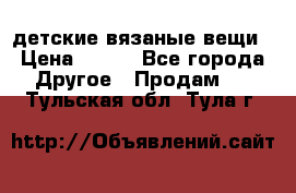 детские вязаные вещи › Цена ­ 500 - Все города Другое » Продам   . Тульская обл.,Тула г.